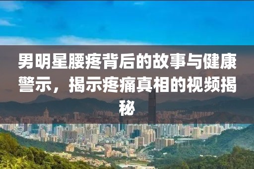男明星腰疼背后的故事与健康警示，揭示疼痛真相的视频揭秘