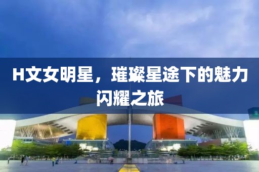 H文女明星，璀璨星途下的魅力闪耀之旅