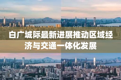 白广城际最新进展推动区域经济与交通一体化发展