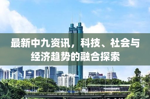 最新中九资讯，科技、社会与经济趋势的融合探索