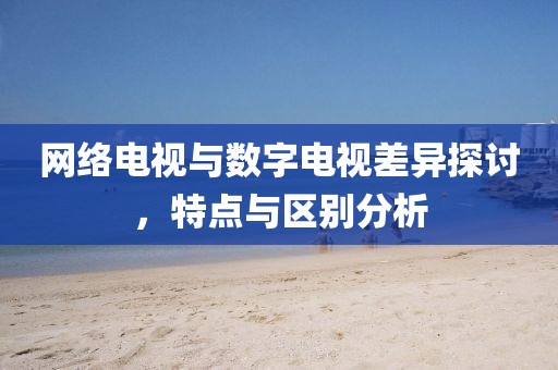网络电视与数字电视差异探讨，特点与区别分析