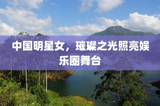 中国明星女，璀璨之光照亮娱乐圈舞台