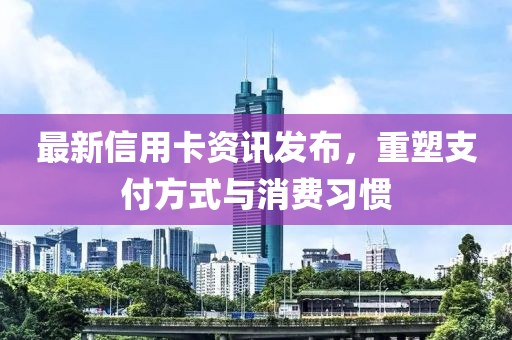 最新信用卡资讯发布，重塑支付方式与消费习惯
