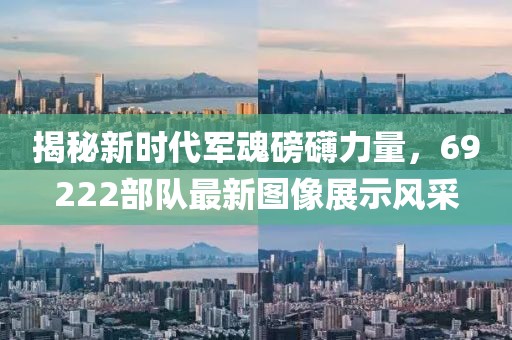 揭秘新时代军魂磅礴力量，69222部队最新图像展示风采