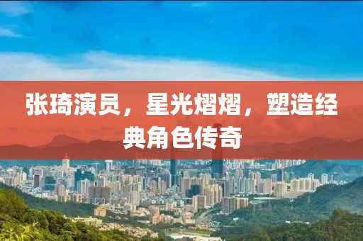 张琦演员，星光熠熠，塑造经典角色传奇