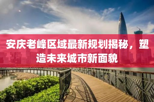 安庆老峰区域最新规划揭秘，塑造未来城市新面貌