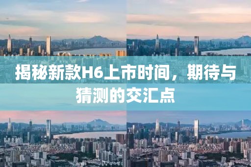 揭秘新款H6上市时间，期待与猜测的交汇点