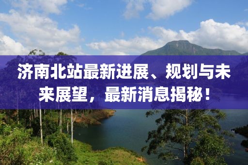 济南北站最新进展、规划与未来展望，最新消息揭秘！