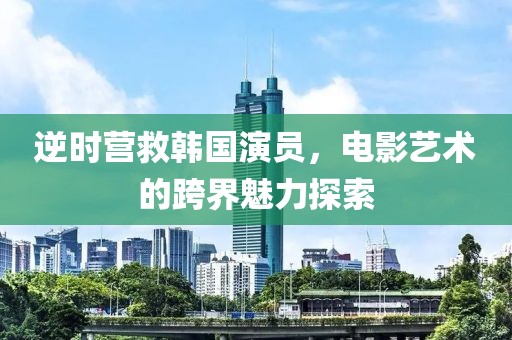 逆时营救韩国演员，电影艺术的跨界魅力探索
