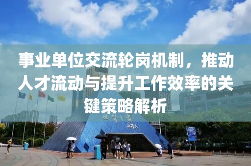 事业单位交流轮岗机制，推动人才流动与提升工作效率的关键策略解析