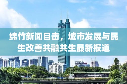 绵竹新闻目击，城市发展与民生改善共融共生最新报道