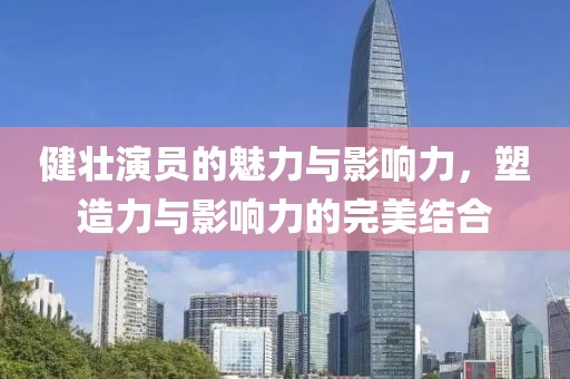健壮演员的魅力与影响力，塑造力与影响力的完美结合