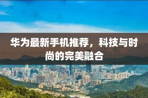 华为最新手机推荐，科技与时尚的完美融合