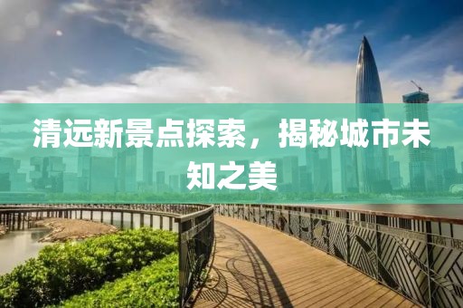 清远新景点探索，揭秘城市未知之美