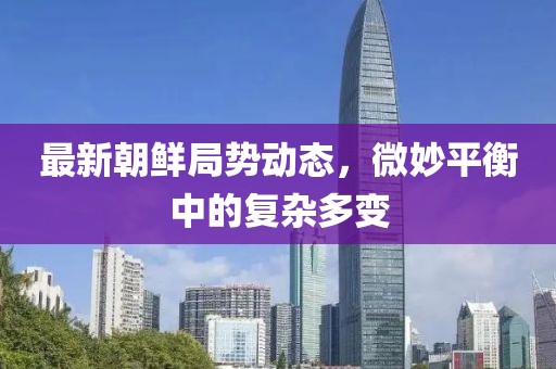 最新朝鲜局势动态，微妙平衡中的复杂多变