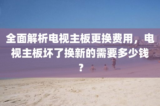 全面解析电视主板更换费用，电视主板坏了换新的需要多少钱？