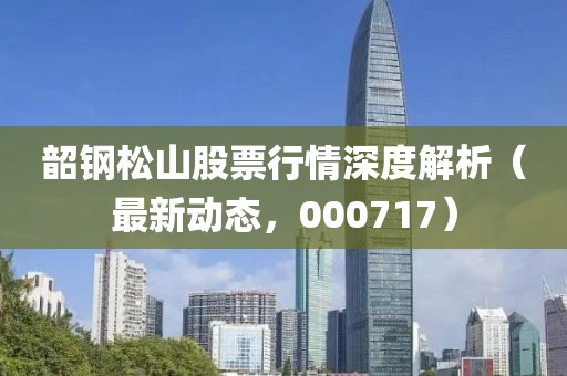 韶钢松山股票行情深度解析（最新动态，000717）