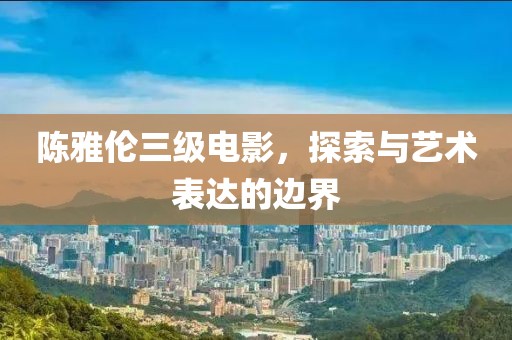 陈雅伦三级电影，探索与艺术表达的边界