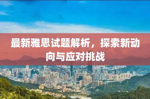 最新雅思试题解析，探索新动向与应对挑战