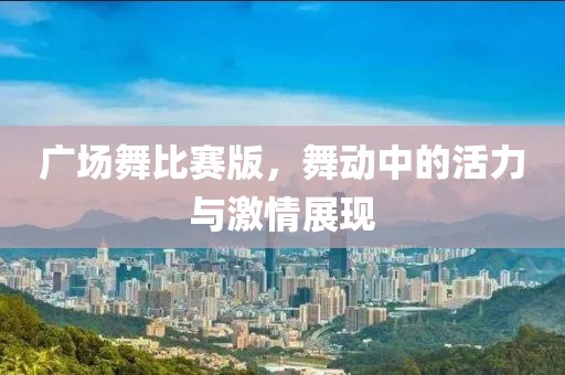 广场舞比赛版，舞动中的活力与激情展现