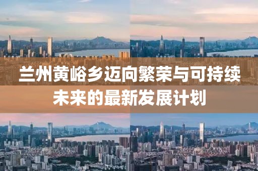 兰州黄峪乡迈向繁荣与可持续未来的最新发展计划