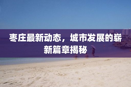 枣庄最新动态，城市发展的崭新篇章揭秘