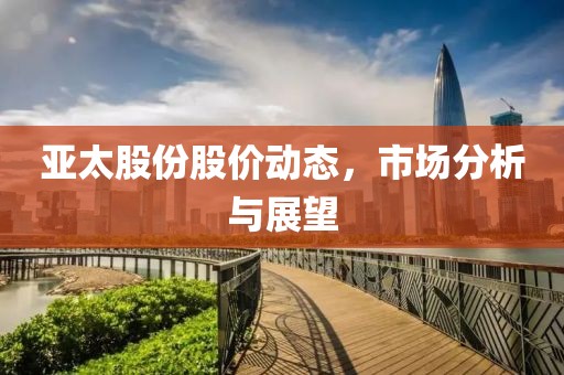 亚太股份股价动态，市场分析与展望