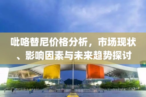 吡咯替尼价格分析，市场现状、影响因素与未来趋势探讨
