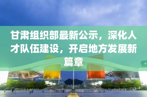 甘肃组织部最新公示，深化人才队伍建设，开启地方发展新篇章