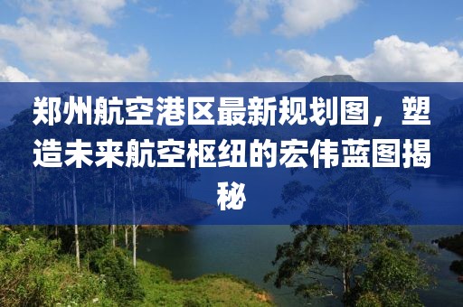 郑州航空港区最新规划图，塑造未来航空枢纽的宏伟蓝图揭秘