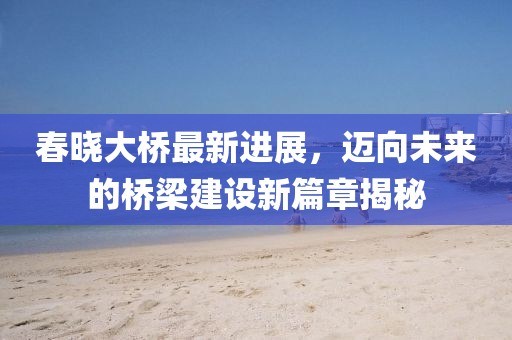 春晓大桥最新进展，迈向未来的桥梁建设新篇章揭秘