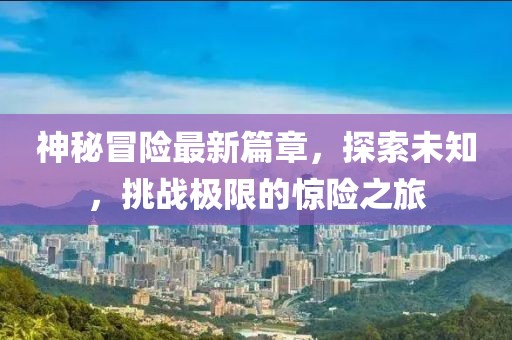 神秘冒险最新篇章，探索未知，挑战极限的惊险之旅
