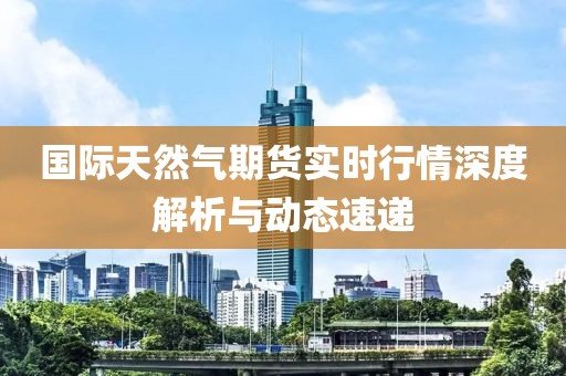 国际天然气期货实时行情深度解析与动态速递