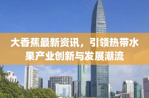 大香蕉最新资讯，引领热带水果产业创新与发展潮流
