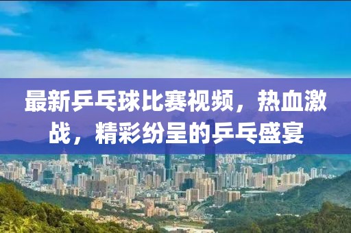 最新乒乓球比赛视频，热血激战，精彩纷呈的乒乓盛宴