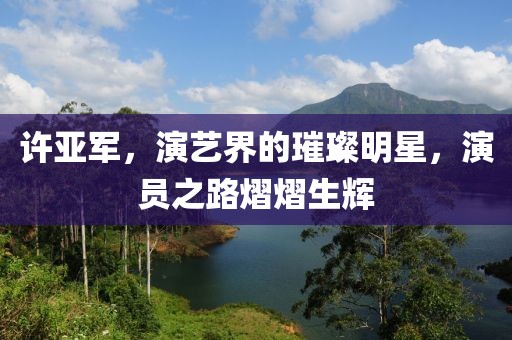 许亚军，演艺界的璀璨明星，演员之路熠熠生辉