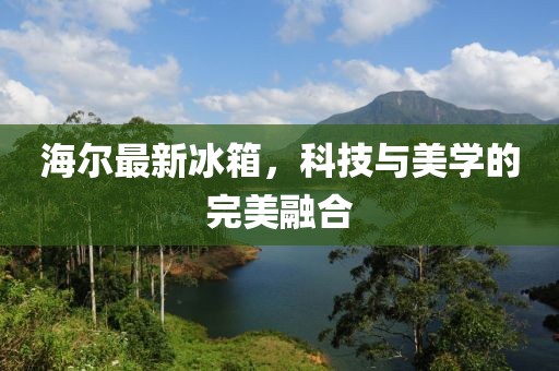 海尔最新冰箱，科技与美学的完美融合
