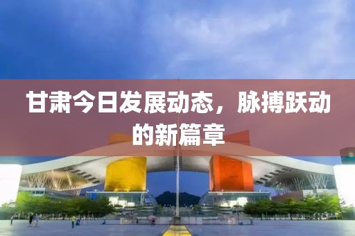 甘肃今日发展动态，脉搏跃动的新篇章