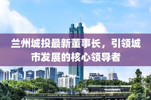 兰州城投最新董事长，引领城市发展的核心领导者