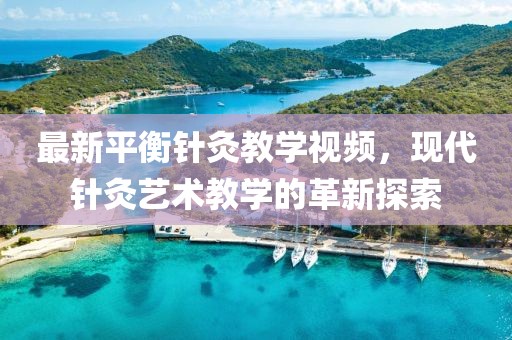 最新平衡针灸教学视频，现代针灸艺术教学的革新探索