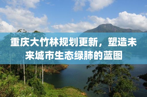 重庆大竹林规划更新，塑造未来城市生态绿肺的蓝图