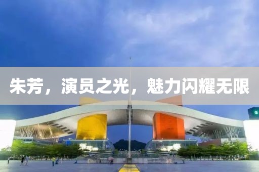 朱芳，演员之光，魅力闪耀无限