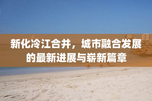 新化冷江合并，城市融合发展的最新进展与崭新篇章