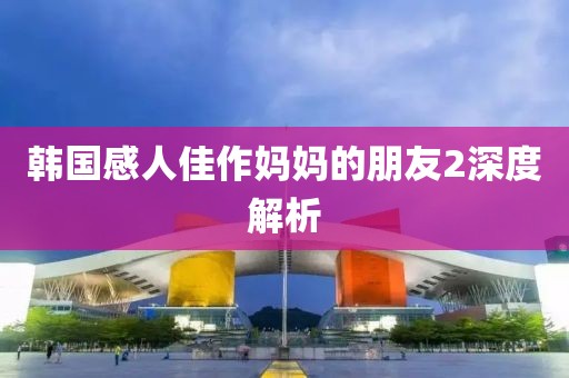 韩国感人佳作妈妈的朋友2深度解析