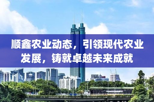 顺鑫农业动态，引领现代农业发展，铸就卓越未来成就