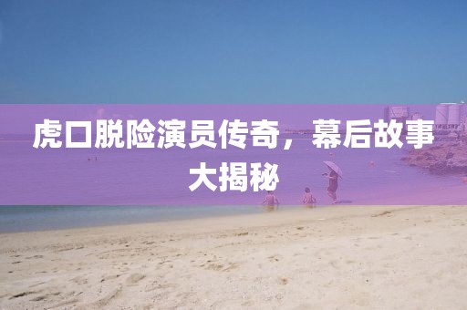 虎口脱险演员传奇，幕后故事大揭秘