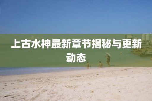 上古水神最新章节揭秘与更新动态
