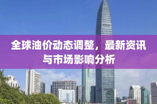 全球油价动态调整，最新资讯与市场影响分析