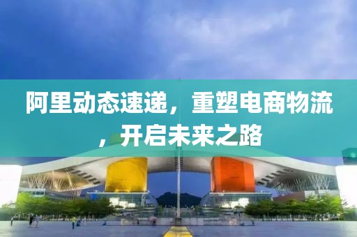 阿里动态速递，重塑电商物流，开启未来之路