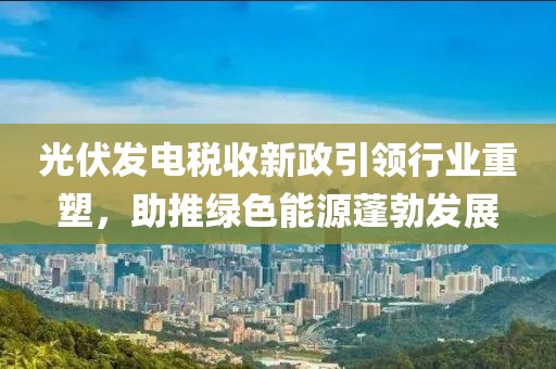 光伏发电税收新政引领行业重塑，助推绿色能源蓬勃发展